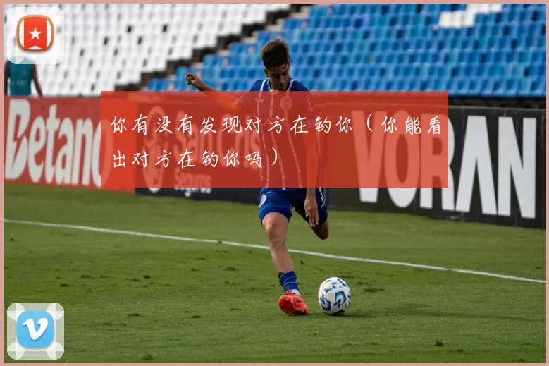 你有没有发现对方在钓你（你能看出对方在钓你吗）