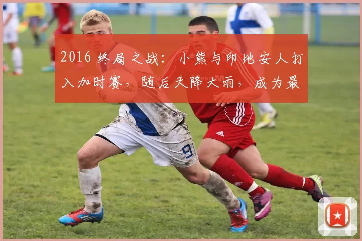 2016 终局之战：小熊与印地安人打入加时赛，随后天降大雨，成为最戏剧性的 G7