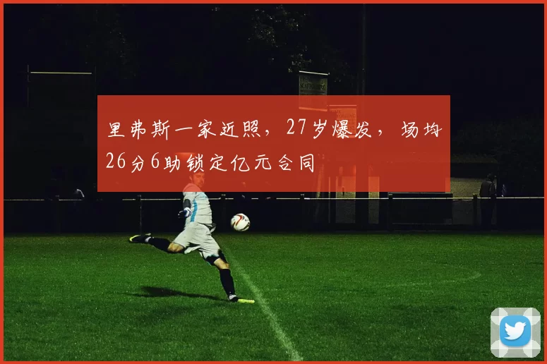 里弗斯一家近照，27岁爆发，场均26分6助锁定亿元合同