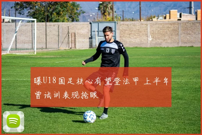 曝U18国足核心有望登法甲 上半年曾试训表现抢眼