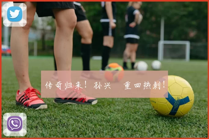 传奇归来！孙兴慜重回热刺！