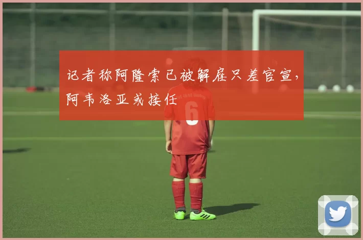记者称阿隆索已被解雇只差官宣，阿韦洛亚或接任