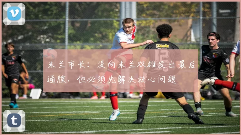 米兰市长：没向米兰双雄发出最后通牒，但必须先解决核心问题