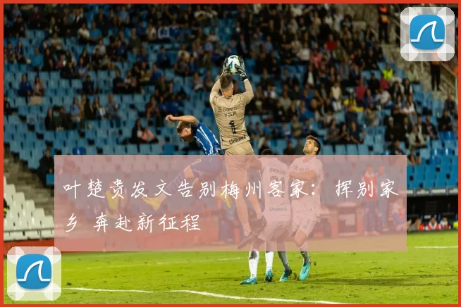 叶楚贵发文告别梅州客家：挥别家乡 奔赴新征程