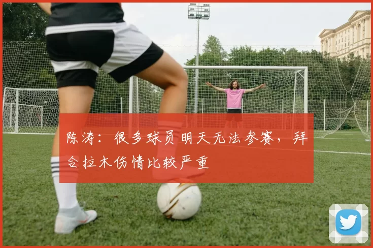 陈涛：很多球员明天无法参赛，拜合拉木伤情比较严重