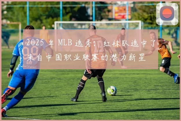 2025 年 MLB 选秀：红袜队选中了来自中国职业联赛的潜力新星