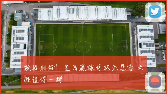 数据利好！皇马赢球晋级无悬念 大胜值得一搏