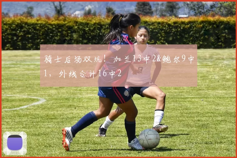 骑士后场双坑！加兰13中2&鲍尔9中1，外线合计16中2