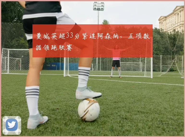 曼城英超33分紧追阿森纳，五项数据领跑联赛