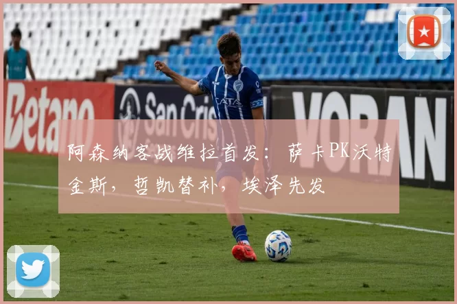 阿森纳客战维拉首发：萨卡PK沃特金斯，哲凯替补，埃泽先发