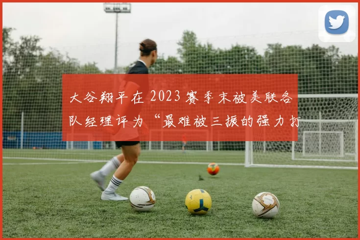 大谷翔平在 2023 赛季末被美联各队经理评为“最难被三振的强力打者”