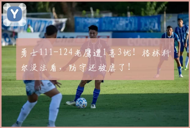 勇士111-124老鹰遭1喜3忧！格林科尔没法看，防守还被虐了！