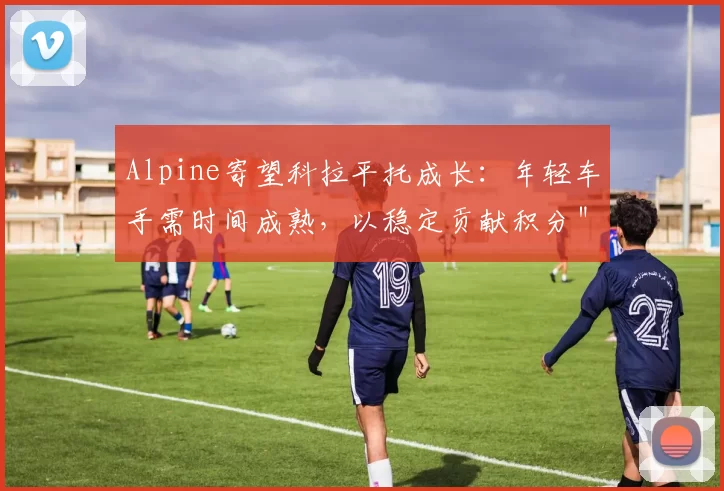 Alpine寄望科拉平托成长：年轻车手需时间成熟，以稳定贡献积分＂