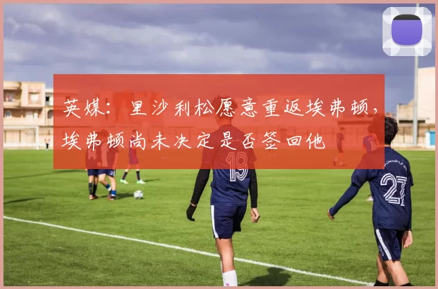 英媒：里沙利松愿意重返埃弗顿，埃弗顿尚未决定是否签回他