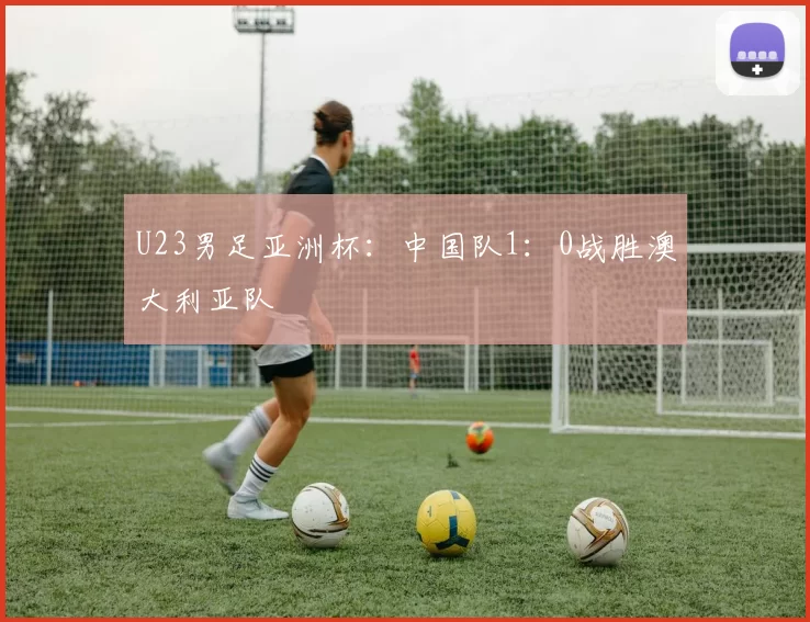U23男足亚洲杯：中国队1：0战胜澳大利亚队