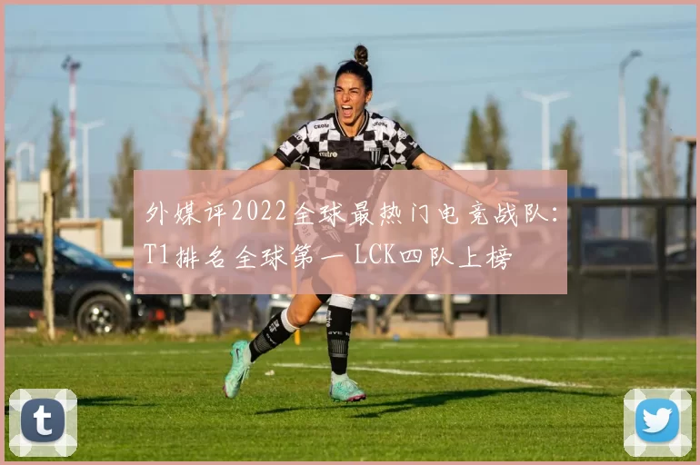 外媒评2022全球最热门电竞战队：T1排名全球第一 LCK四队上榜