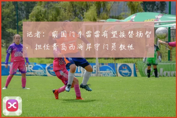 记者：前国门李雷雷有望接替杨智，担任青岛西海岸守门员教练