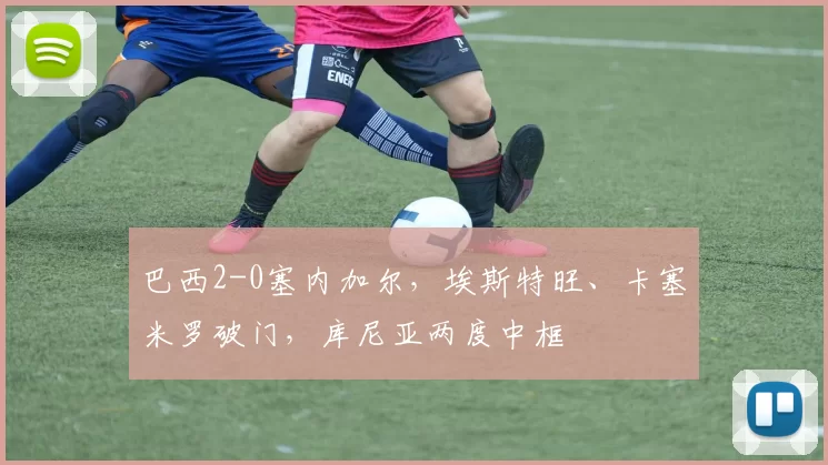 巴西2-0塞内加尔，埃斯特旺、卡塞米罗破门，库尼亚两度中框