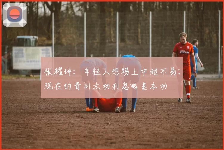张耀坤：年轻人想踢上中超不易；现在的青训太功利忽略基本功