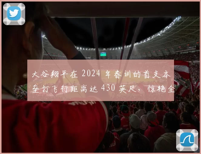 大谷翔平在 2024 年春训的首支本垒打飞行距离达 430 英尺，惊艳全场