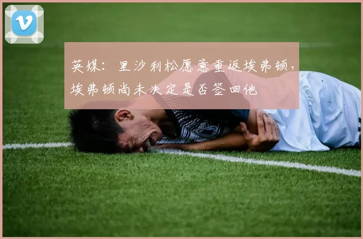 英媒：里沙利松愿意重返埃弗顿，埃弗顿尚未决定是否签回他