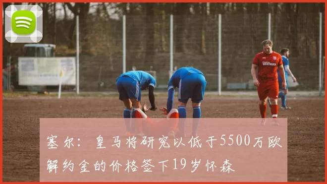 塞尔：皇马将研究以低于5500万欧解约金的价格签下19岁怀森