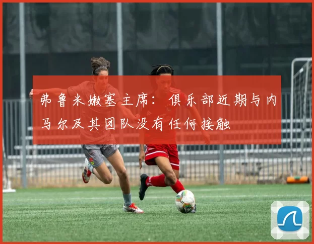 弗鲁米嫩塞主席：俱乐部近期与内马尔及其团队没有任何接触