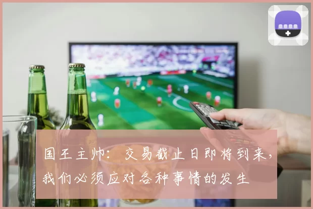 国王主帅：交易截止日即将到来，我们必须应对各种事情的发生