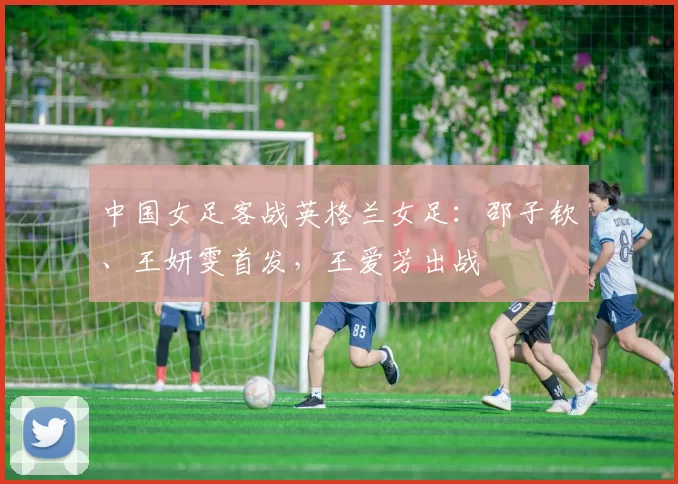 中国女足客战英格兰女足：邵子钦、王妍雯首发，王爱芳出战