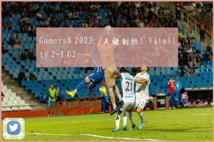 Gamers8 2023：关键制胜！Vitality 2-1 G2