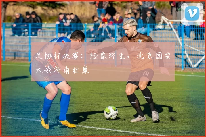 足协杯决赛：险象环生，北京国安大战河南杜康