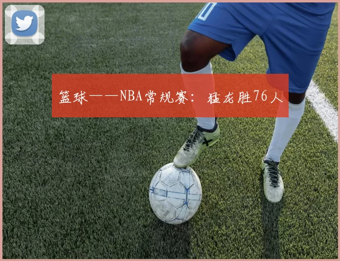 篮球——NBA常规赛：猛龙胜76人