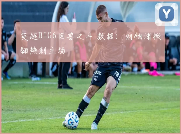 英超BIG6困兽之斗 数据：利物浦掀翻热刺主场