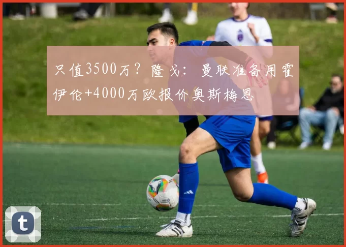 只值3500万？隆戈：曼联准备用霍伊伦+4000万欧报价奥斯梅恩