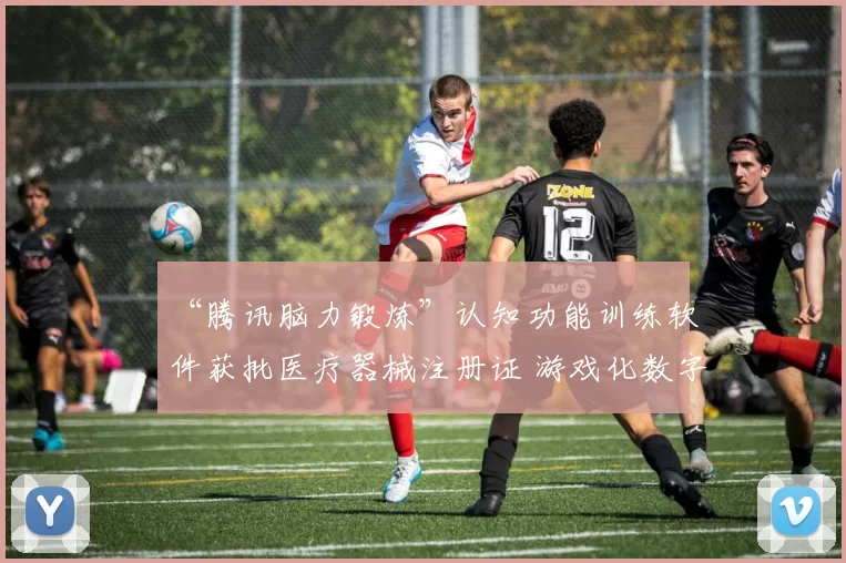 “腾讯脑力锻炼”认知功能训练软件获批医疗器械注册证 游戏化数字疗法守护银发群体脑健康