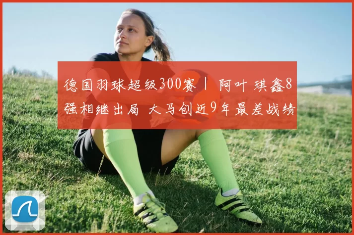 德国羽球超级300赛｜ 阿叶 琪鑫8强相继出局 大马创近9年最差战绩