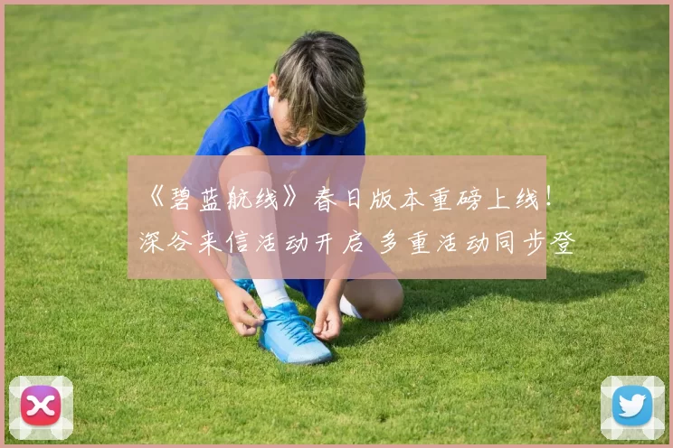 《碧蓝航线》春日版本重磅上线！深谷来信活动开启 多重活动同步登场